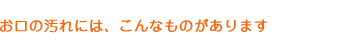 お口の汚れはこんなものがあります。
